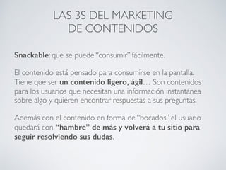 Snackable: que se puede “consumir” fácilmente.
El contenido está pensado para consumirse en la pantalla.
Tiene que ser un contenido ligero, ágil… Son contenidos
para los usuarios que necesitan una información instantánea
sobre algo y quieren encontrar respuestas a sus preguntas.
Además con el contenido en forma de “bocados” el usuario
quedará con “hambre” de más y volverá a tu sitio para
seguir resolviendo sus dudas.
LAS 3S DEL MARKETING
DE CONTENIDOS
 