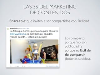 Los comparto
porque “no son
publicidad” y
porque es fácil de
de compartir
(botones sociales).
LAS 3S DEL MARKETING
DE CONTENIDOS
Shareable: que inviten a ser compartidos con facilidad.
 