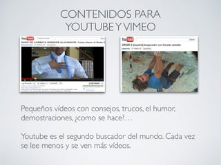 CONTENIDOS PARA
YOUTUBEYVIMEO
Pequeños vídeos con consejos, trucos, el humor,
demostraciones, ¿como se hace?…
Youtube es el segundo buscador del mundo. Cada vez
se lee menos y se ven más vídeos.
 