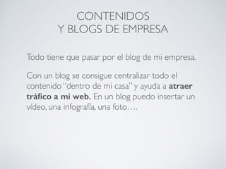 Todo tiene que pasar por el blog de mi empresa.
Con un blog se consigue centralizar todo el
contenido “dentro de mi casa” y ayuda a atraer
tráﬁco a mi web. En un blog puedo insertar un
vídeo, una infografía, una foto….
CONTENIDOS
Y BLOGS DE EMPRESA
 