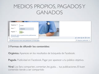 3 Formas de difundir los contenidos:
Orgánica.Apareces en los resultados de búsqueda de Facebook.
Pagada. Publicidad en Facebook. Pagar por aparecer a tu público objetivo.
Viral. Los fans comparten, comentan, les gusta… tus publicaciones. El buen
contenido tiende a ser compartido
MEDIOS PROPIOS, PAGADOSY
GANADOS
 