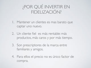 ¿POR QUÉ INVERTIR EN
FIDELIZACIÓN?
1. Mantener un clientes es mas barato que
captar uno nuevo.
2. Un cliente ﬁel es más rentable: más
productos, más caros y por más tiempo.
3. Son prescriptores de la marca entre
familiares y amigos.
4. Para ellos el precio no es único factor de
compra.
 
