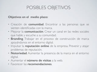 POSIBLES OBJETIVOS
Objetivos en el medio plazo:
• Creación de comunidad. Encontrar a las personas que se
sienten identiﬁcadas con la marca.
• Mejorar la comunicación. Crear un canal en las redes sociales
que hable y escuche a su comunidad.
• Branding. Trabajar en el proceso de construcción de marca
apoyándonos en el entorno digital.
• Impulsar la reputación online de la empresa. Prevenir y atajar
problemas de reputación.
• Notoriedad. Aumentar la presencia de la marca en el entorno
digital.
• Aumentar el número de visitas a la web.
• Favorecer las recomendaciones.
 