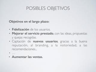 POSIBLES OBJETIVOS
Objetivos en el largo plazo:
• Fidelización de los usuarios.
• Mejorar el servicio prestado, con las ideas, propuestas
y quejas recogidas.
• Captación de nuevos usuarios, gracias a la buena
reputación, al branding, a la notoriedad, a las
recomendaciones...
• …
• Aumentar las ventas.
 