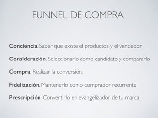 FUNNEL DE COMPRA
Conciencia. Saber que existe el productos y el vendedor
Consideración. Seleccionarlo como candidato y compararlo
Compra. Realizar la conversión.
Fidelización. Mantenerlo como comprador recurrente
Prescripción. Convertirlo en evangelizador de tu marca
 
