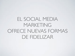 EL SOCIAL MEDIA
MARKETING
OFRECE NUEVAS FORMAS
DE FIDELIZAR
 