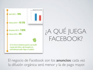 ¿A QUÉ JUEGA
FACEBOOK?
El negocio de Facebook son los anuncios: cada vez
la difusión orgánica será menor y la de pago mayor.
 