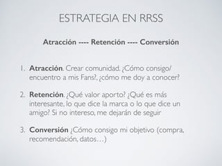 ESTRATEGIA EN RRSS
1. Atracción. Crear comunidad. ¿Cómo consigo/
encuentro a mis Fans?, ¿cómo me doy a conocer?
2. Retención. ¿Qué valor aporto? ¿Qué es más
interesante, lo que dice la marca o lo que dice un
amigo? Si no intereso, me dejarán de seguir
3. Conversión ¿Cómo consigo mi objetivo (compra,
recomendación, datos…)
Atracción ---- Retención ---- Conversión
 