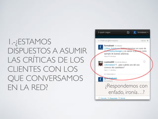 1.-¿ESTAMOS
DISPUESTOS A ASUMIR
LAS CRÍTICAS DE LOS
CLIENTES CON LOS
QUE CONVERSAMOS
EN LA RED? ¿Respondemos con
enfado, ironía…?
 
