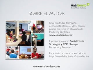SOBRE EL AUTOR
Unai Benito. De formación
economista. Desde el 2010 con mi
propio proyecto en el ámbito del
Marketing Digital en
www.unaibenito.com
Especializado como Social Media
Strategist y PPC Manager.
Formador y Ponente.
Encantado de contactar en Linkedin
https://www.linkedin.com/in/unaibenito
www.unaibenito.com
 