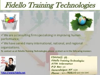 Fidello Training Technologies

We are a consulting firm specializing in improving human
performance.
We have served many international, national, and regional
organizations.
To contact us at Fidello Training Technologies please contact us in the following manner.

http://www.fidello.net

 