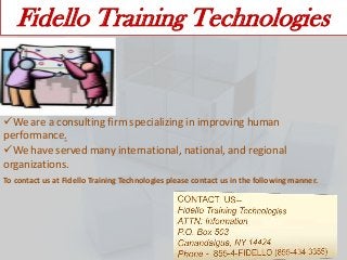 Fidello Training Technologies

We are a consulting firm specializing in improving human
performance.
We have served many international, national, and regional
organizations.
To contact us at Fidello Training Technologies please contact us in the following manner.

 