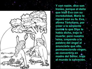 Y con razón, dice san Ireneo, porque el daño que hizo Eva con su incredulidad, María lo reparó con su fe. Eva, afirma Tertuliano, por creer a la serpiente contra lo que Dios le había dicho, trajo la muerte; pero nuestra reina, creyendo a la palabra del ángel al anunciarle que ella, permaneciendo virgen, se convertiría en madre del Señor, trajo al mundo la salvación.   