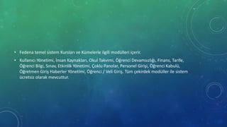 • Fedena temel sistem Kursları ve Kümelerle ilgili modülleri içerir.
• Kullanıcı Yönetimi, İnsan Kaynakları, Okul Takvimi, Öğrenci Devamsızlığı, Finans, Tarife,
Öğrenci Bilgi, Sınav, Etkinlik Yönetimi, Çoklu Panolar, Personel Girişi, Öğrenci Kabulü,
Öğretmen Giriş Haberler Yönetimi, Öğrenci / Veli Giriş. Tüm çekirdek modüller ile sistem
ücretsiz olarak mevcuttur.
 