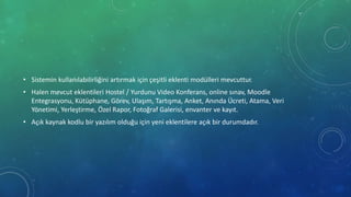 • Sistemin kullanılabilirliğini artırmak için çeşitli eklenti modülleri mevcuttur.
• Halen mevcut eklentileri Hostel / Yurdunu Video Konferans, online sınav, Moodle
Entegrasyonu, Kütüphane, Görev, Ulaşım, Tartışma, Anket, Anında Ücreti, Atama, Veri
Yönetimi, Yerleştirme, Özel Rapor, Fotoğraf Galerisi, envanter ve kayıt.
• Açık kaynak kodlu bir yazılım olduğu için yeni eklentilere açık bir durumdadır.
 