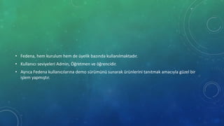 • Fedena, hem kurulum hem de üyelik bazında kullanılmaktadır.
• Kullanıcı seviyeleri Admin, Öğretmen ve öğrencidir.
• Ayrıca Fedena kullanıcılarına demo sürümünü sunarak ürünlerini tanıtmak amacıyla güzel bir
işlem yapmıştır.
 