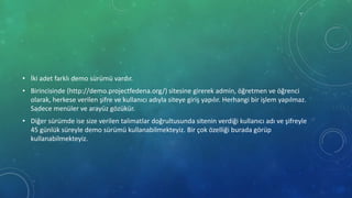 • İki adet farklı demo sürümü vardır.
• Birincisinde (http://demo.projectfedena.org/) sitesine girerek admin, öğretmen ve öğrenci
olarak, herkese verilen şifre ve kullanıcı adıyla siteye giriş yapılır. Herhangi bir işlem yapılmaz.
Sadece menüler ve arayüz gözükür.
• Diğer sürümde ise size verilen talimatlar doğrultusunda sitenin verdiği kullanıcı adı ve şifreyle
45 günlük süreyle demo sürümü kullanabilmekteyiz. Bir çok özelliği burada görüp
kullanabilmekteyiz.
 