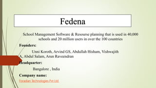 Fedena
School Management Software & Resourse planning that is used in 40,000
schools and 20 million users in over the 100 countries
Founders:
Unni Koroth, Arvind GS, Abdullah Hisham, Vishwajith
A, Abdul Salam, Arun Raveendran
Headquarter:
Bangalore , India
Company name:
Foradian Technologies Pvt Ltd
 