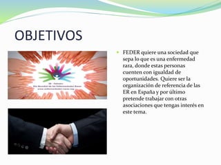 OBJETIVOS
 FEDER quiere una sociedad que
sepa lo que es una enfermedad
rara, donde estas personas
cuenten con igualdad de
oportunidades. Quiere ser la
organización de referencia de las
ER en España y por último
pretende trabajar con otras
asociaciones que tengas interés en
este tema.
 