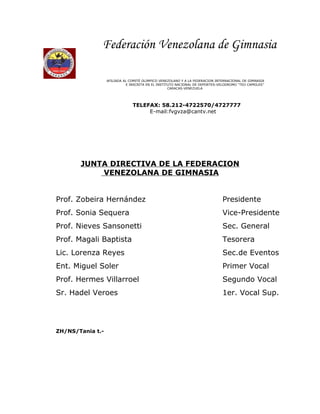 Federación Venezolana de Gimnasia

                  AFILIADA AL COMITÉ OLIMPICO VENEZOLANO Y A LA FEDERACION INTERNACIONAL DE GIMNASIA
                            E INSCRITA EN EL INSTITUTO NACIONAL DE DEPORTES-VELODROMO “TEO CAPRILES”
                                                   CARACAS-VENEZUELA




                               TELEFAX: 58.212-4722570/4727777
                                    E-mail:fvgvza@cantv.net




       JUNTA DIRECTIVA DE LA FEDERACION
           VENEZOLANA DE GIMNASIA


Prof. Zobeira Hernández                                                       Presidente
Prof. Sonia Sequera                                                           Vice-Presidente
Prof. Nieves Sansonetti                                                       Sec. General
Prof. Magali Baptista                                                         Tesorera
Lic. Lorenza Reyes                                                            Sec.de Eventos
Ent. Miguel Soler                                                             Primer Vocal
Prof. Hermes Villarroel                                                       Segundo Vocal
Sr. Hadel Veroes                                                              1er. Vocal Sup.




ZH/NS/Tania t.-
 