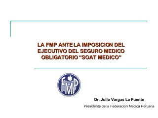LA FMP ANTE LA IMPOSICION DEL EJECUTIVO DEL SEGURO MEDICO OBLIGATORIO “SOAT MEDICO” Dr. Julio Vargas La Fuente Presidente de la Federación Medica Peruana 