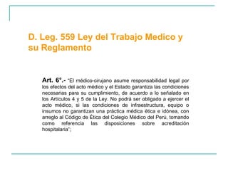 Art. 6°.-  “El médico-cirujano asume responsabilidad legal por los efectos del acto médico y el Estado garantiza las condiciones necesarias para su cumplimiento, de acuerdo a lo señalado en los Artículos 4 y 5 de la Ley. No podrá ser obligado a ejercer el acto médico, si las condiciones de infraestructura, equipo o insumos no garantizan una práctica médica ética e idónea, con arreglo al Código de Ética del Colegio Médico del Perú, tomando como referencia las disposiciones sobre acreditación hospitalaria”;  D. Leg. 559 Ley del Trabajo Medico y su Reglamento  