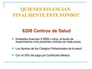QUIENES FINANCIAN  FINALMENTE ESTE FONDO? Entidades financian X RDR u otros, el fondo de resarcimiento a los pacientes victimas de mala praxis Los Aportes de los Colegios Profesionales de la salud Con el 30% del pago por Certificado Medico. 6208 Centros de Salud  