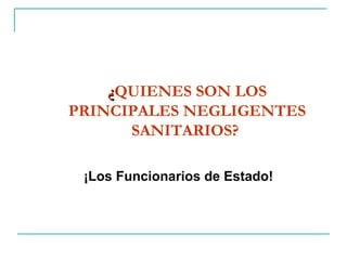 ¿ QUIENES SON LOS PRINCIPALES NEGLIGENTES SANITARIOS?   ¡Los Funcionarios de Estado!  
