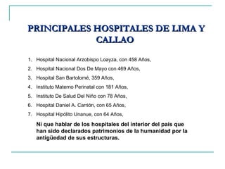 PRINCIPALES HOSPITALES DE LIMA Y CALLAO  Hospital Nacional Arzobispo Loayza, con 458 Años, Hospital Nacional Dos De Mayo con 469 Años,  Hospital San Bartolomé, 359 Años,  Instituto Materno Perinatal con 181 Años,  Instituto De Salud Del Niño con 78 Años,  Hospital Daniel A. Carrión, con 65 Años,  Hospital Hipólito Unanue, con 64 Años,  Ni que hablar de los hospitales del interior del país que han sido declarados patrimonios de la humanidad por la antigüedad de sus estructuras.  