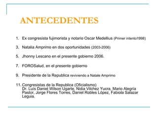 ANTECEDENTES Ex congresista fujimorista y notario Oscar Medellius  (Primer intento1998) Natalia Amprimo en dos oportunidades  (2003-2006) Jhonny Lescano en el presente gobierno 2006. FOROSalud, en el presente gobierno Presidente de la Republica  reviviendo a Natale Amprimo Congresistas de la Republica (Oficialismo) Dr. Luís Daniel Wilson Ugarte, Nidia Vilchez Yucra, Mario Alegría Pastor, Jorge Flores Torres, Daniel Robles López, Fabiola Salazar Leguia.  