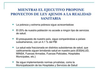 MIENTRAS EL EJECUTIVO PROPONE PROYECTOS DE LEY AJENOS A LA REALIDAD SANITARIA La pobreza y extrema pobreza sigue acrecentadose El 25% de nuestra población no accede a ningún tipo de servicios de salud. El presupuesto de nuestro país, sigue comparándose a países subsaharianos, con un 4.1 % del PBI La salud esta fraccionada en distintos subsistemas de salud, que caóticamente siguen brindando salud en nuestro país (ESSALUD, MINSA, Fuerzas Armadas, Fuerzas Policiales, Hospitales Municipales, etc.) Se sigue implementando normas privatistas, como la Municipalización de los Hospitales y Servicios de Salud  