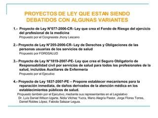 PROYECTOS DE LEY QUE ESTAN SIENDO DEBATIDOS CON ALGUNAS VARIANTES 1.-  Proyecto de Ley N°077-2006-CR- Ley que crea el Fondo de Riesgo del ejercicio del profesional de la medicina  Propuesto por el Congresista Jhony Lescano 2.- Proyecto de Ley N°205-2006-CR- Ley de Derechos y Obligaciones de las personas usuarias de los servicios de salud  Propuesto por FOROSALUD  3.- Proyecto de Ley N°1819-2007-PE- Ley que crea el Seguro Obligatorio de Responsabilidad civil por servicios de salud para todos los profesionales de la salud, incluidos Auxiliares de Enfermería  Propuesto por el Ejecutivo 4.- Proyecto de Ley 1837-2007-PE –  Propone establecer mecanismos para la reparación inmediata, de daños derivados de la atención médica en los establecimientos públicos de salud.  Propuesto también por el Ejecutivo, mediante sus representantes en el Legislativo Dr. Luís Daniel Wilson Ugarte, Nidia Vilchez Yucra, Mario Alegría Pastor, Jorge Flores Torres, Daniel Robles López, Fabiola Salazar Leguia.  