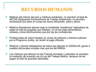 RECURSOS HUMANOS Médicos del interior del país y médicos residentes, no perciben el total de AETAS (Asignación Extraordinaria de Trabajo Asistencial), no perciben bonificación por labor en zonas de menor desarrollo, selva y altura.  Médicos Residentes laboran bajo la modalidad “académica” dejándoles de pagar el total de guardias que trabajan, no se les paga alimentación, canasta y otras bonificaciones que por ley les corresponde. Profesionales de salud trabajan en zonas de pobreza y extrema pobreza por el Programa Juntos, sin recibir el pago ofrecido. Médicos y demás trabajadores de salud que laboran en ESSALUD, ganan 4 sueldos adicionales anuales mas que los del MINSA. Los médicos que laboran en las Fuerzas Armadas y policiales no perciben la nivelación de acuerdo con la Ley del Trabajo Medico, tampoco se les pagan el total de guardias laboradas.  