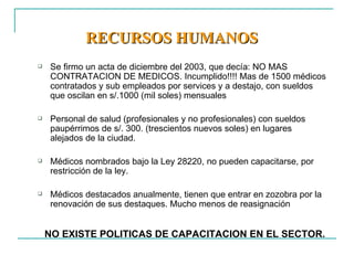 RECURSOS HUMANOS   Se firmo un acta de diciembre del 2003, que decía: NO MAS CONTRATACION DE MEDICOS. Incumplido!!!! Mas de 1500 médicos contratados y sub empleados por services y a destajo, con sueldos que oscilan en s/.1000 (mil soles) mensuales Personal de salud (profesionales y no profesionales) con sueldos paupérrimos de s/. 300. (trescientos nuevos soles) en lugares alejados de la ciudad. Médicos nombrados bajo la Ley 28220, no pueden capacitarse, por restricción de la ley.  Médicos destacados anualmente, tienen que entrar en zozobra por la renovación de sus destaques. Mucho menos de reasignación NO EXISTE POLITICAS DE CAPACITACION EN EL SECTOR. 