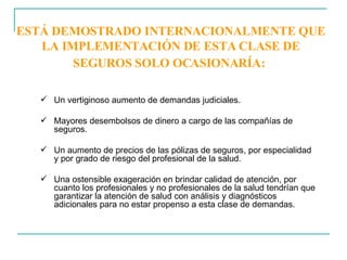 ESTÁ DEMOSTRADO INTERNACIONALMENTE QUE LA IMPLEMENTACIÓN DE ESTA CLASE DE SEGUROS SOLO OCASIONARÍA:   Un vertiginoso aumento de demandas judiciales.  Mayores desembolsos de dinero a cargo de las compañías de seguros. Un aumento de precios de las pólizas de seguros, por especialidad y por grado de riesgo del profesional de la salud. Una ostensible exageración en brindar calidad de atención, por cuanto los profesionales y no profesionales de la salud tendrían que garantizar la atención de salud con análisis y diagnósticos adicionales para no estar propenso a esta clase de demandas. 