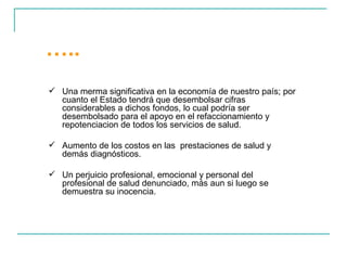 … ..  Una merma significativa en la economía de nuestro país; por cuanto el Estado tendrá que desembolsar cifras considerables a dichos fondos, lo cual podría ser desembolsado para el apoyo en el refaccionamiento y repotenciacion de todos los servicios de salud. Aumento de los costos en las  prestaciones de salud y demás diagnósticos. Un perjuicio profesional, emocional y personal del profesional de salud denunciado, más aun si luego se demuestra su inocencia. 