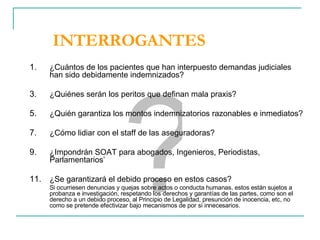 INTERROGANTES ¿Cuántos de los pacientes que han interpuesto demandas judiciales han sido debidamente indemnizados? ¿Quiénes serán los peritos que definan mala praxis? ¿Quién garantiza los montos indemnizatorios razonables e inmediatos? ¿Cómo lidiar con el staff de las aseguradoras? ¿Impondrán SOAT para abogados, Ingenieros, Periodistas, Parlamentarios’  ¿Se garantizará el debido proceso en estos casos? Si ocurriesen denuncias y quejas sobre actos o conducta humanas, estos están sujetos a probanza e investigación, respetando los derechos y garantías de las partes, como son el derecho a un debido proceso, al Principio de Legalidad, presunción de inocencia, etc, no como se pretende efectivizar bajo mecanismos de por si innecesarios. ? 