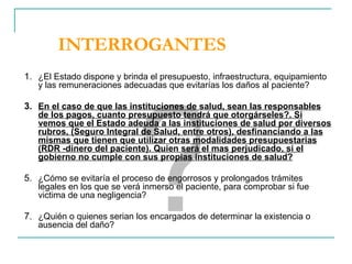 INTERROGANTES ¿El Estado dispone y brinda el presupuesto, infraestructura, equipamiento y las remuneraciones adecuadas que evitarías los daños al paciente? En el caso de que las instituciones de salud, sean las responsables de los pagos, cuanto presupuesto tendrá que otorgárseles?. Si vemos que el Estado adeuda a las instituciones de salud por diversos rubros, (Seguro Integral de Salud, entre otros), desfinanciando a las mismas que tienen que utilizar otras modalidades presupuestarias (RDR -dinero del paciente). Quien será el mas perjudicado, si el gobierno no cumple con sus propias instituciones de salud? ¿Cómo se evitaría el proceso de engorrosos y prolongados trámites legales en los que se verá inmerso el paciente, para comprobar si fue victima de una negligencia? ¿Quién o quienes serian los encargados de determinar la existencia o ausencia del daño? ? 