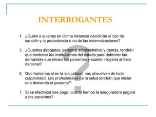 ? ¿Quién o quienes en última instancia decidirían el tipo de sanción y la procedencia o no de las indemnizaciones? ¿Cuántos abogados, personal administrativo y demás, tendrán que contratar las instituciones del estado para defender las demandas que inicien los pacientes y cuanto irrogaría al fisco nacional? Que haríamos si en la vía judicial, nos absuelven de toda culpabilidad. Los profesionales de la salud tendrán que iniciar una demanda al paciente? Si se efectiviza ese pago, cuanto tiempo la aseguradora pagará a los pacientes? INTERROGANTES 