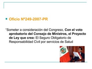 Oficio Nº249-2007-PR “ Someter a consideración del Congreso,  Con el voto aprobatorio del Consejo de Ministros, el Proyecto de Ley que crea:  El Seguro Obligatorio de Responsabilidad Civil por servicios de Salud 