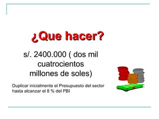 ¿Que hacer? s/. 2400.000 ( dos mil cuatrocientos millones de soles) Duplicar inicialmente el Presupuesto del sector hasta alcanzar el 8 % del PBI 