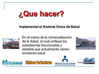 En el marco de la Universalización de la Salud, el cual unifique los subsistemas fraccionados y aislados que actualmente vienen brindando salud ¿Que hacer? Implementar el Sistema Único de Salud Sanidad de la Policía Clinicas Particulares 