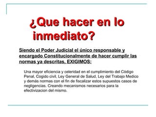 Siendo el Poder Judicial el único responsable y encargado Constitucionalmente de hacer cumplir las normas ya descritas, EXIGIMOS: ¿Que hacer en lo inmediato? Una mayor eficiencia y celeridad en el cumplimiento del Código Penal, Cogido civil, Ley General de Salud, Ley del Trabajo Medico y demás normas con el fin de fiscalizar estos supuestos casos de negligencias. Creando mecanismos necesarios para la efectivizacion del mismo. 