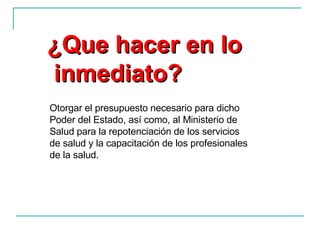Otorgar el presupuesto necesario para dicho Poder del Estado, así como, al Ministerio de Salud para la repotenciación de los servicios de salud y la capacitación de los profesionales de la salud. ¿Que hacer en lo inmediato? 