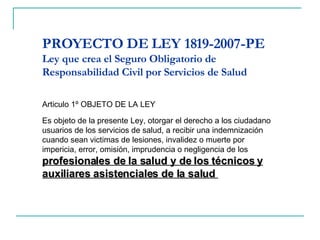 PROYECTO DE LEY 1819-2007-PE Ley que crea el Seguro Obligatorio de Responsabilidad Civil por Servicios de Salud Articulo 1º OBJETO DE LA LEY Es objeto de la presente Ley, otorgar el derecho a los ciudadano usuarios de los servicios de salud, a recibir una indemnización cuando sean victimas de lesiones, invalidez o muerte por impericia, error, omisión, imprudencia o negligencia de los  profesionales de la salud y de los técnicos y auxiliares asistenciales de la salud  