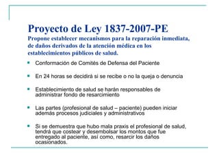 Proyecto de Ley 1837-2007-PE  Propone establecer mecanismos para la reparación inmediata, de daños derivados de la atención médica en los establecimientos públicos de salud.  Conformación de Comités de Defensa del Paciente En 24 horas se decidirá si se recibe o no la queja o denuncia Establecimiento de salud se harán responsables de administrar fondo de resarcimiento Las partes (profesional de salud – paciente) pueden iniciar además procesos judiciales y administrativos Si se demuestra que hubo mala praxis el profesional de salud, tendrá que costear y desembolsar los montos que fue entregado al paciente, así como, resarcir los daños ocasionados. 
