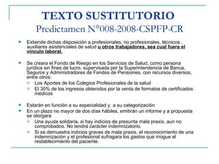 TEXTO SUSTITUTORIO   Predictamen N°008-2008-CSPFP-CR Extiende dichas disposición a profesionales, no profesionales, técnicos , auxiliares asistenciales de salud  u otros trabajadores, sea cual fuera el vinculo laboral. Se creara el Fondo de Riesgo en los Servicios de Salud, como persona jurídica sin fines de lucro, supervisada por la Superintendencia de Banca, Seguros y Administradores de Fondos de Pensiones, con recursos diversos, entre otros: Los Aportes de los Colegios Profesionales de la salud El 30% de los ingresos obtenidos por la venta de formatos de certificados médicos Estarán en función a su especialidad y  a su categorización  En un plazo no mayor de dos días hábiles, emitirán un informe y a propuesta se otorgara Una ayuda solidaria, si hay indicios de presunta mala praxis, aun no comprobados. No tendrá carácter indemnizatorio. Si se demuestra indicios graves de mala praxis, el reconocimiento de una indemnización y el profesional sufragara los gastos que irrogue el restablecimiento del paciente. 