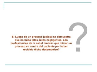 ? Si Luego de un proceso judicial se demuestra que no hubo tales actos negligentes. Los profesionales de la salud tendrán que iniciar un proceso en contra del paciente por haber recibido dicho desembolso? 