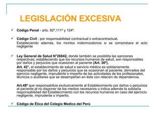 LEGISLACIÓN EXCESIVA Código Penal  - arts. 92º,111º y 124º. Código Civil  : por responsabilidad contractual o extracontractual . Estableciendo además, los montos indemnizatorios si se comprobara el acto negligente Ley General de Salud N°26842,  donde también se posibilita las sanciones respectivas; estableciendo que los recursos humanos de salud, son responsables por daños y perjuicios que ocasionen al paciente  (Art. 36º), Art. 42°,  el establecimiento de salud o servicio médico es solidariamente responsable por los daños y perjuicios que se ocasionan al paciente, derivados del ejercicio negligente, imprudente o imperito de las actividades de los profesionales, técnicos o auxiliares que se desempeñan en éste con relación de dependencia. Art.48º  que responsabiliza exclusivamente al Establecimiento por daños o perjuicios al paciente al no disponer de los medios necesarios o indica además la solidaria responsabilidad del Establecimiento con los recursos humanos en caso del ejercicio negligente, imprudente o imperito. Código de Ética del Colegio Medico del Perú  
