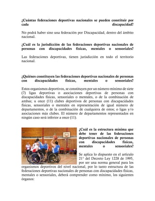 ¿Cuántas federaciones deportivas nacionales se pueden constituir por
cada discapacidad?
No podrá haber sino una federación por Discapacidad, dentro del ámbito
nacional.
¿Cuál es la jurisdicción de las federaciones deportivas nacionales de
personas con discapacidades físicas, mentales o sensoriales?
Las federaciones deportivas, tienen jurisdicción en todo el territorio
nacional.
¿Quiénes constituyen las federaciones deportivas nacionales de personas
con discapacidades físicas, mentales o sensoriales?
Estos organismos deportivos, se constituyen por un número mínimo de siete
(7) ligas deportivas o asociaciones deportivas de personas con
discapacidades físicas, sensoriales o mentales, o de la combinación de
ambas; u once (11) clubes deportivos de personas con discapacidades
físicas, sensoriales o mentales en representación de igual número de
departamentos, o de la combinación de cualquiera de estos; o ligas y/o
asociaciones más clubes. El número de departamentos representados en
ningún caso será inferior a once (11).
¿Cuál es la estructura mínima que
debe tener de las federaciones
deportivas nacionales de personas
con discapacidades físicas,
mentales o sensoriales?
Se aplica lo dispuesto en el artículo
21° del Decreto Ley 1228 de 1995,
por ser una norma general para los
organismos deportivos del nivel nacional, por lo tanto estructura de las
federaciones deportivas nacionales de personas con discapacidades físicas,
mentales o sensoriales, deberá comprender como mínimo, los siguientes
órganos:
 